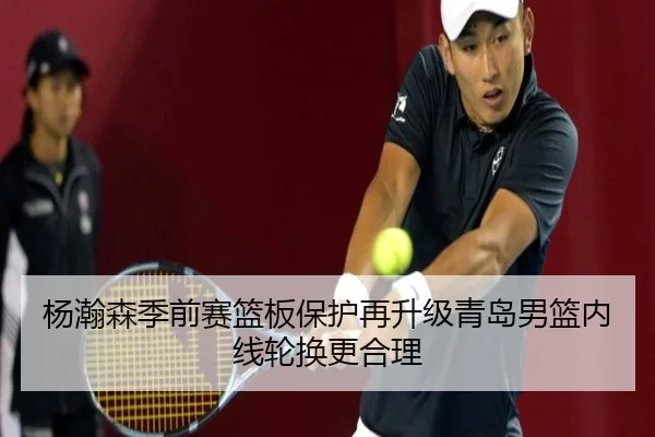 杨瀚森季前赛篮板保护再升级青岛男篮内线轮换更合理