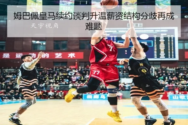 姆巴佩皇马续约谈判升温薪资结构分歧再成难题